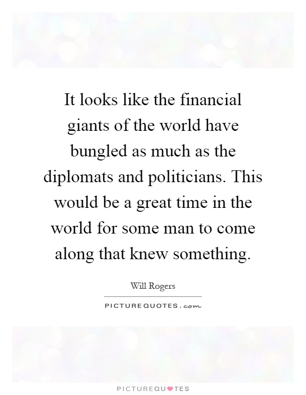 It looks like the financial giants of the world have bungled as much as the diplomats and politicians. This would be a great time in the world for some man to come along that knew something Picture Quote #1