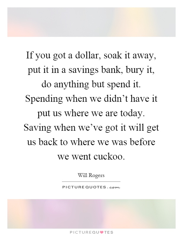 If you got a dollar, soak it away, put it in a savings bank, bury it, do anything but spend it. Spending when we didn't have it put us where we are today. Saving when we've got it will get us back to where we was before we went cuckoo Picture Quote #1