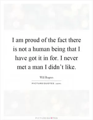 I am proud of the fact there is not a human being that I have got it in for. I never met a man I didn’t like Picture Quote #1