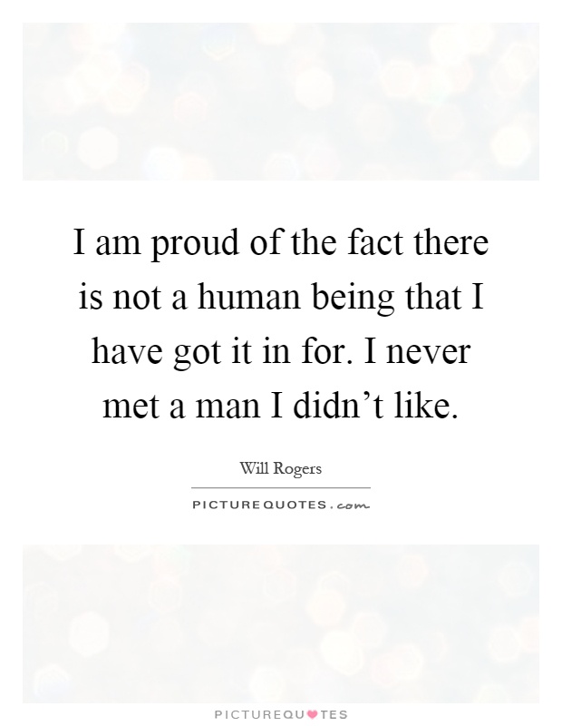 I am proud of the fact there is not a human being that I have got it in for. I never met a man I didn't like Picture Quote #1