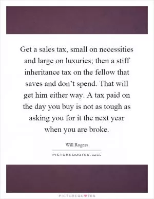 Get a sales tax, small on necessities and large on luxuries; then a stiff inheritance tax on the fellow that saves and don’t spend. That will get him either way. A tax paid on the day you buy is not as tough as asking you for it the next year when you are broke Picture Quote #1