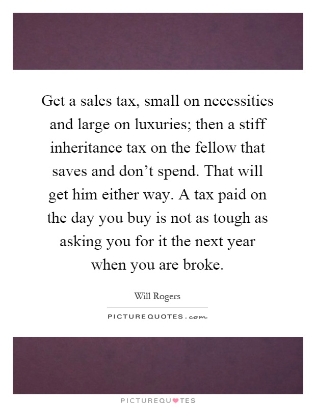 Get a sales tax, small on necessities and large on luxuries; then a stiff inheritance tax on the fellow that saves and don't spend. That will get him either way. A tax paid on the day you buy is not as tough as asking you for it the next year when you are broke Picture Quote #1