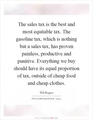 The sales tax is the best and most equitable tax. The gasoline tax, which is nothing but a sales tax, has proven painless, productive and punitive. Everything we buy should have its equal proportion of tax, outside of cheap food and cheap clothes Picture Quote #1