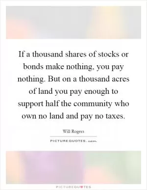 If a thousand shares of stocks or bonds make nothing, you pay nothing. But on a thousand acres of land you pay enough to support half the community who own no land and pay no taxes Picture Quote #1