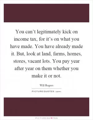 You can’t legitimately kick on income tax, for it’s on what you have made. You have already made it. But, look at land, farms, homes, stores, vacant lots. You pay year after year on them whether you make it or not Picture Quote #1