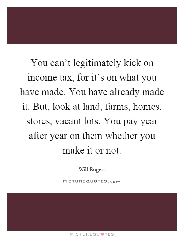 You can't legitimately kick on income tax, for it's on what you have made. You have already made it. But, look at land, farms, homes, stores, vacant lots. You pay year after year on them whether you make it or not Picture Quote #1