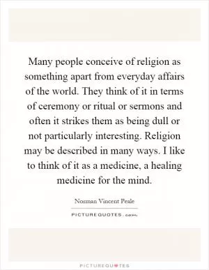 Many people conceive of religion as something apart from everyday affairs of the world. They think of it in terms of ceremony or ritual or sermons and often it strikes them as being dull or not particularly interesting. Religion may be described in many ways. I like to think of it as a medicine, a healing medicine for the mind Picture Quote #1
