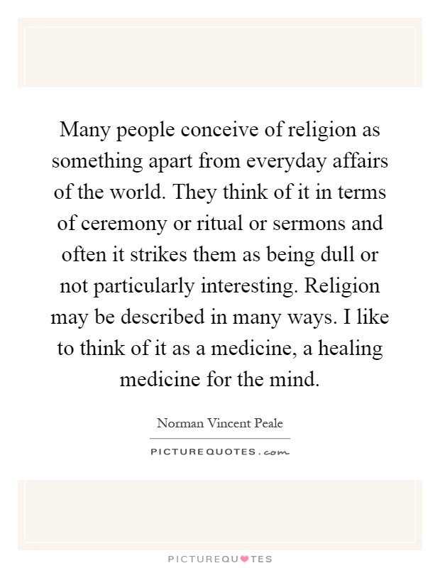 Many people conceive of religion as something apart from everyday affairs of the world. They think of it in terms of ceremony or ritual or sermons and often it strikes them as being dull or not particularly interesting. Religion may be described in many ways. I like to think of it as a medicine, a healing medicine for the mind Picture Quote #1