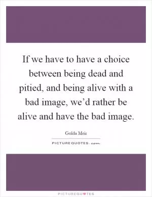 If we have to have a choice between being dead and pitied, and being alive with a bad image, we’d rather be alive and have the bad image Picture Quote #1