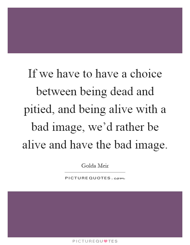 If we have to have a choice between being dead and pitied, and being alive with a bad image, we'd rather be alive and have the bad image Picture Quote #1