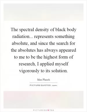 The spectral density of black body radiation... represents something absolute, and since the search for the absolutes has always appeared to me to be the highest form of research, I applied myself vigorously to its solution Picture Quote #1
