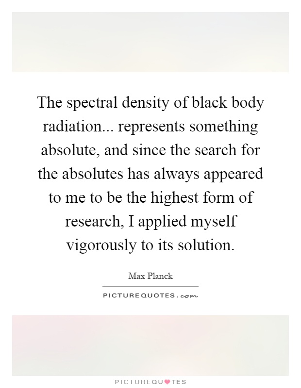 The spectral density of black body radiation... represents something absolute, and since the search for the absolutes has always appeared to me to be the highest form of research, I applied myself vigorously to its solution Picture Quote #1