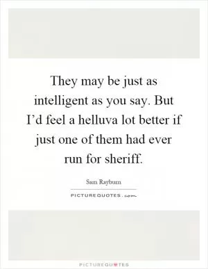 They may be just as intelligent as you say. But I’d feel a helluva lot better if just one of them had ever run for sheriff Picture Quote #1