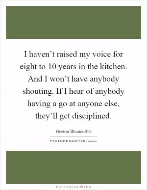 I haven’t raised my voice for eight to 10 years in the kitchen. And I won’t have anybody shouting. If I hear of anybody having a go at anyone else, they’ll get disciplined Picture Quote #1