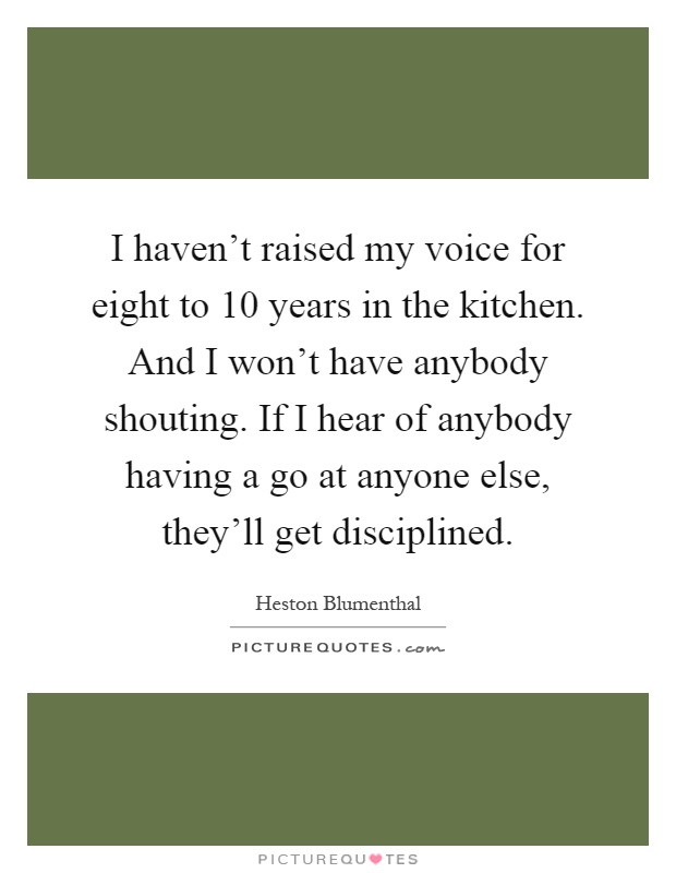 I haven't raised my voice for eight to 10 years in the kitchen. And I won't have anybody shouting. If I hear of anybody having a go at anyone else, they'll get disciplined Picture Quote #1