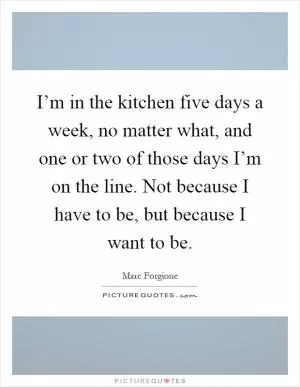 I’m in the kitchen five days a week, no matter what, and one or two of those days I’m on the line. Not because I have to be, but because I want to be Picture Quote #1