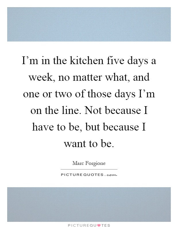 I'm in the kitchen five days a week, no matter what, and one or two of those days I'm on the line. Not because I have to be, but because I want to be Picture Quote #1