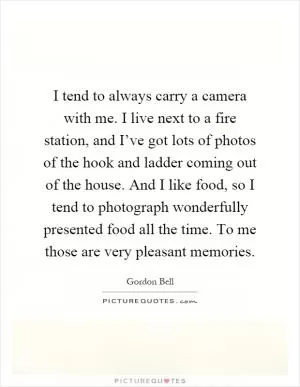 I tend to always carry a camera with me. I live next to a fire station, and I’ve got lots of photos of the hook and ladder coming out of the house. And I like food, so I tend to photograph wonderfully presented food all the time. To me those are very pleasant memories Picture Quote #1