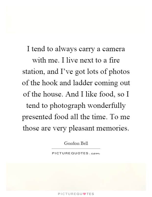I tend to always carry a camera with me. I live next to a fire station, and I've got lots of photos of the hook and ladder coming out of the house. And I like food, so I tend to photograph wonderfully presented food all the time. To me those are very pleasant memories Picture Quote #1
