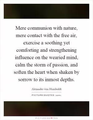 Mere communion with nature, mere contact with the free air, exercise a soothing yet comforting and strengthening influence on the wearied mind, calm the storm of passion, and soften the heart when shaken by sorrow to its inmost depths Picture Quote #1