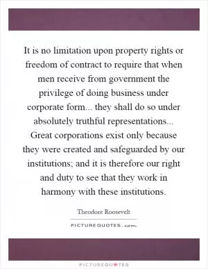 It is no limitation upon property rights or freedom of contract to require that when men receive from government the privilege of doing business under corporate form... they shall do so under absolutely truthful representations... Great corporations exist only because they were created and safeguarded by our institutions; and it is therefore our right and duty to see that they work in harmony with these institutions Picture Quote #1