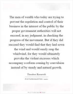 The men of wealth who today are trying to prevent the regulation and control of their business in the interest of the public by the proper government authorities will not succeed, in my judgment, in checking the progress of the movement. But if they did succeed they would find that they had sown the wind and would surely reap the whirlwind, for they would ultimately provoke the violent excesses which accompany a reform coming by convulsion instead of by steady and natural growth Picture Quote #1