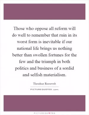 Those who oppose all reform will do well to remember that ruin in its worst form is inevitable if our national life brings us nothing better than swollen fortunes for the few and the triumph in both politics and business of a sordid and selfish materialism Picture Quote #1