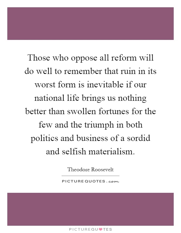 Those who oppose all reform will do well to remember that ruin in its worst form is inevitable if our national life brings us nothing better than swollen fortunes for the few and the triumph in both politics and business of a sordid and selfish materialism Picture Quote #1