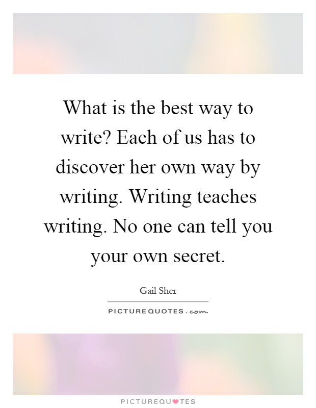 What is the best way to write? Each of us has to discover her own way by writing. Writing teaches writing. No one can tell you your own secret Picture Quote #1