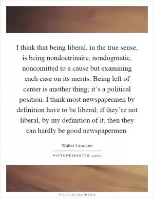 I think that being liberal, in the true sense, is being nondoctrinaire, nondogmatic, noncomitted to a cause but examining each case on its merits. Being left of center is another thing; it’s a political position. I think most newspapermen by definition have to be liberal; if they’re not liberal, by my definition of it, then they can hardly be good newspapermen Picture Quote #1