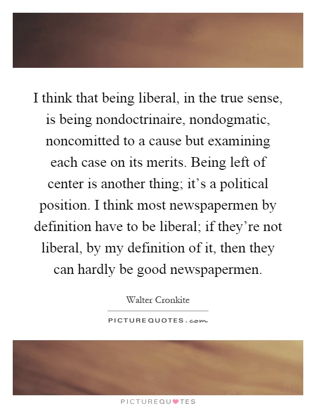 I think that being liberal, in the true sense, is being nondoctrinaire, nondogmatic, noncomitted to a cause but examining each case on its merits. Being left of center is another thing; it's a political position. I think most newspapermen by definition have to be liberal; if they're not liberal, by my definition of it, then they can hardly be good newspapermen Picture Quote #1
