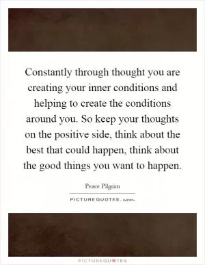 Constantly through thought you are creating your inner conditions and helping to create the conditions around you. So keep your thoughts on the positive side, think about the best that could happen, think about the good things you want to happen Picture Quote #1
