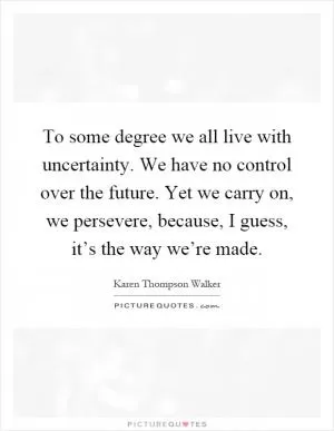 To some degree we all live with uncertainty. We have no control over the future. Yet we carry on, we persevere, because, I guess, it’s the way we’re made Picture Quote #1