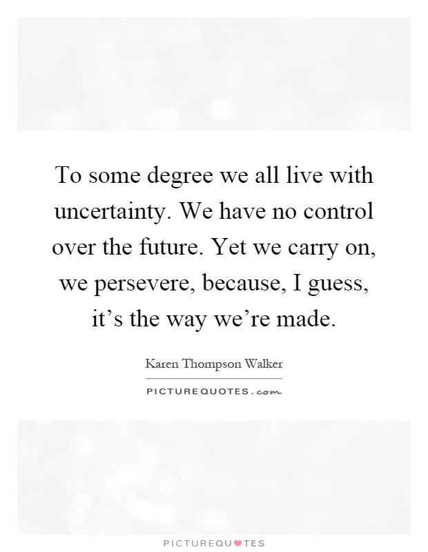 To some degree we all live with uncertainty. We have no control over the future. Yet we carry on, we persevere, because, I guess, it's the way we're made Picture Quote #1