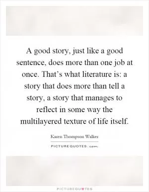 A good story, just like a good sentence, does more than one job at once. That’s what literature is: a story that does more than tell a story, a story that manages to reflect in some way the multilayered texture of life itself Picture Quote #1