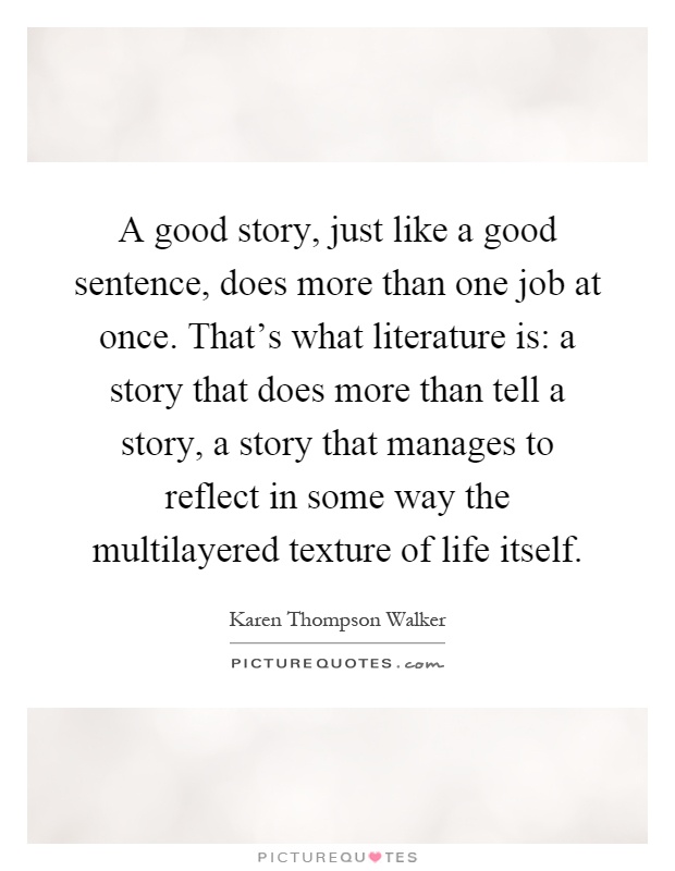 A good story, just like a good sentence, does more than one job at once. That's what literature is: a story that does more than tell a story, a story that manages to reflect in some way the multilayered texture of life itself Picture Quote #1