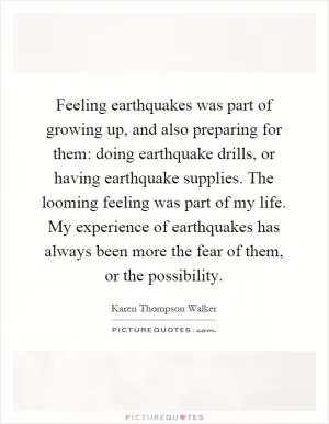 Feeling earthquakes was part of growing up, and also preparing for them: doing earthquake drills, or having earthquake supplies. The looming feeling was part of my life. My experience of earthquakes has always been more the fear of them, or the possibility Picture Quote #1