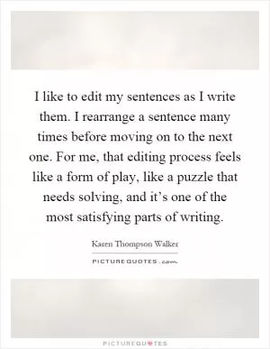 I like to edit my sentences as I write them. I rearrange a sentence many times before moving on to the next one. For me, that editing process feels like a form of play, like a puzzle that needs solving, and it’s one of the most satisfying parts of writing Picture Quote #1