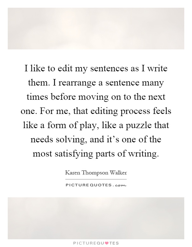 I like to edit my sentences as I write them. I rearrange a sentence many times before moving on to the next one. For me, that editing process feels like a form of play, like a puzzle that needs solving, and it's one of the most satisfying parts of writing Picture Quote #1