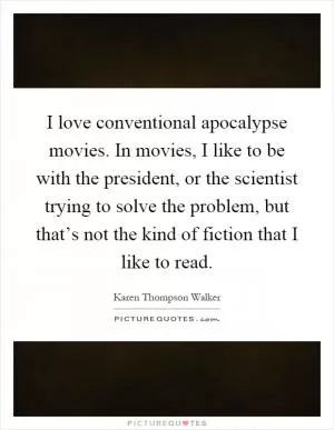 I love conventional apocalypse movies. In movies, I like to be with the president, or the scientist trying to solve the problem, but that’s not the kind of fiction that I like to read Picture Quote #1
