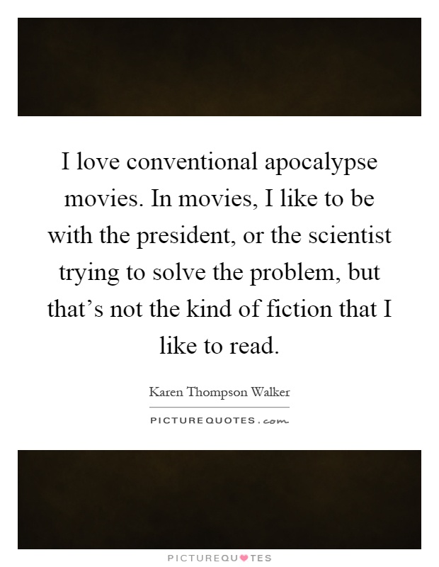 I love conventional apocalypse movies. In movies, I like to be with the president, or the scientist trying to solve the problem, but that's not the kind of fiction that I like to read Picture Quote #1