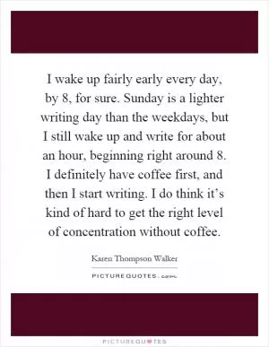 I wake up fairly early every day, by 8, for sure. Sunday is a lighter writing day than the weekdays, but I still wake up and write for about an hour, beginning right around 8. I definitely have coffee first, and then I start writing. I do think it’s kind of hard to get the right level of concentration without coffee Picture Quote #1