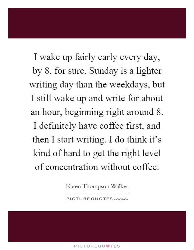 I wake up fairly early every day, by 8, for sure. Sunday is a lighter writing day than the weekdays, but I still wake up and write for about an hour, beginning right around 8. I definitely have coffee first, and then I start writing. I do think it's kind of hard to get the right level of concentration without coffee Picture Quote #1