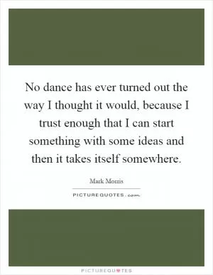 No dance has ever turned out the way I thought it would, because I trust enough that I can start something with some ideas and then it takes itself somewhere Picture Quote #1