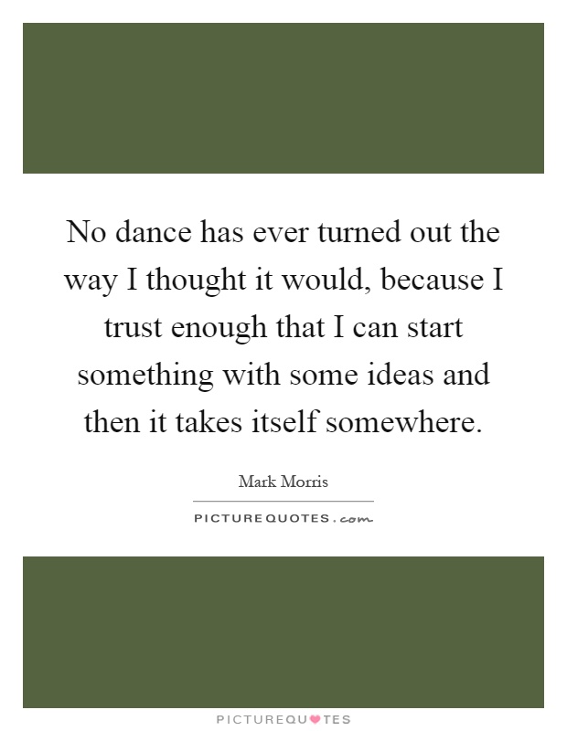 No dance has ever turned out the way I thought it would, because I trust enough that I can start something with some ideas and then it takes itself somewhere Picture Quote #1
