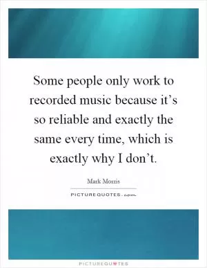 Some people only work to recorded music because it’s so reliable and exactly the same every time, which is exactly why I don’t Picture Quote #1