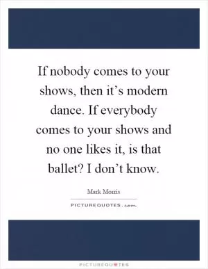 If nobody comes to your shows, then it’s modern dance. If everybody comes to your shows and no one likes it, is that ballet? I don’t know Picture Quote #1