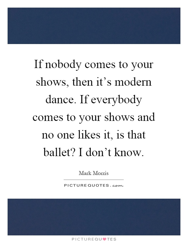 If nobody comes to your shows, then it's modern dance. If everybody comes to your shows and no one likes it, is that ballet? I don't know Picture Quote #1