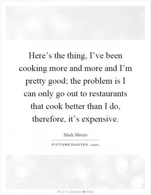 Here’s the thing, I’ve been cooking more and more and I’m pretty good; the problem is I can only go out to restaurants that cook better than I do, therefore, it’s expensive Picture Quote #1