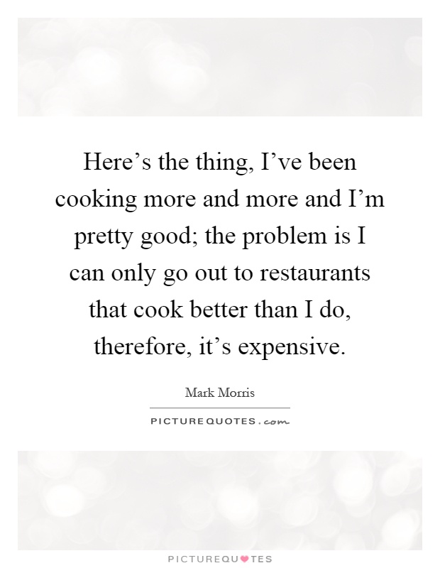Here's the thing, I've been cooking more and more and I'm pretty good; the problem is I can only go out to restaurants that cook better than I do, therefore, it's expensive Picture Quote #1